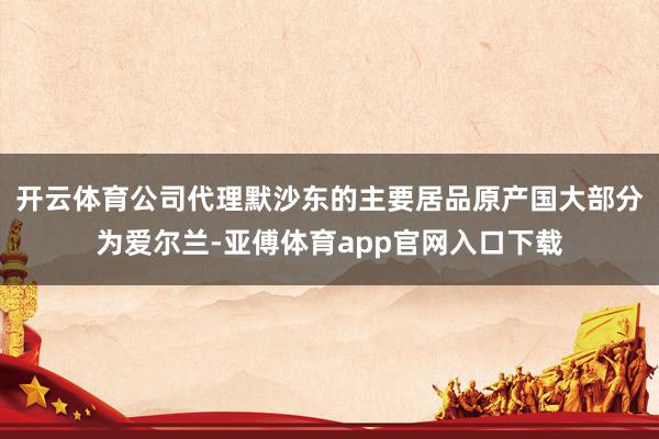 开云体育公司代理默沙东的主要居品原产国大部分为爱尔兰-亚傅体育app官网入口下载